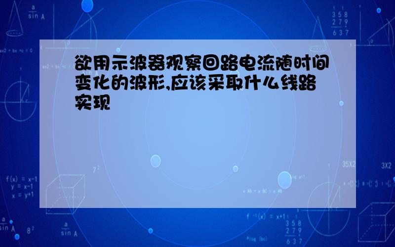 欲用示波器观察回路电流随时间变化的波形,应该采取什么线路实现