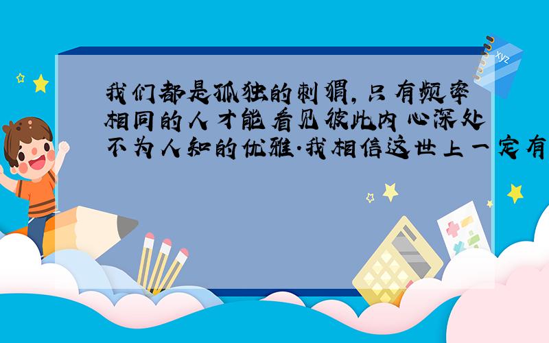 我们都是孤独的刺猬,只有频率相同的人才能看见彼此内心深处不为人知的优雅.我相信这世上一定有一个能够感受到自己的人,他未必