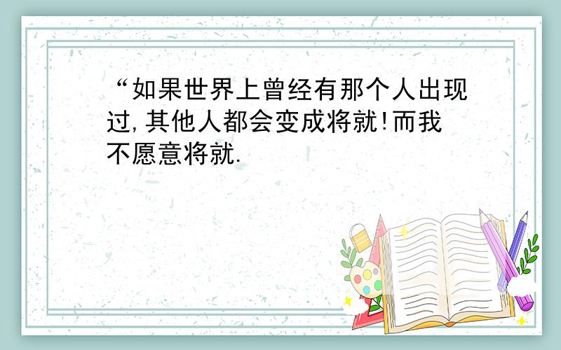 “如果世界上曾经有那个人出现过,其他人都会变成将就!而我不愿意将就.