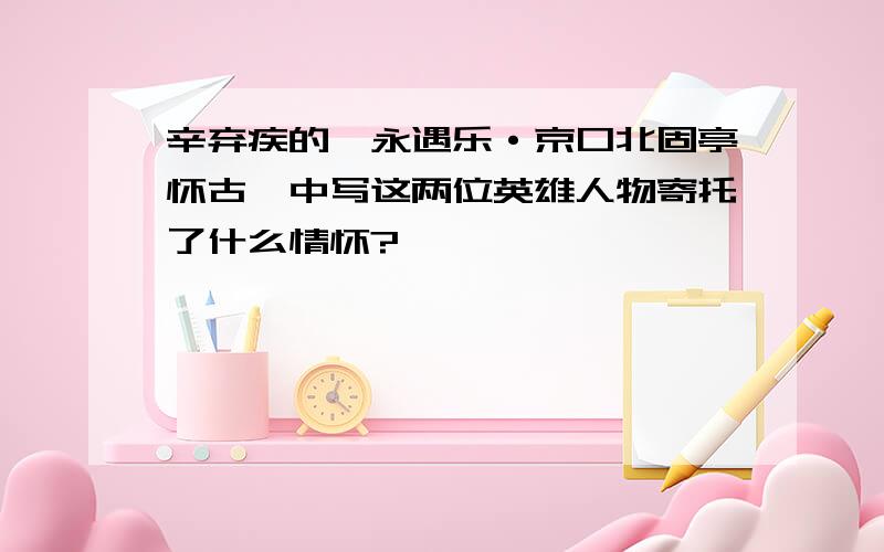 辛弃疾的《永遇乐·京口北固亭怀古》中写这两位英雄人物寄托了什么情怀?