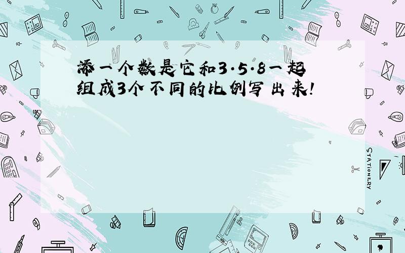 添一个数是它和3·5·8一起组成3个不同的比例写出来!