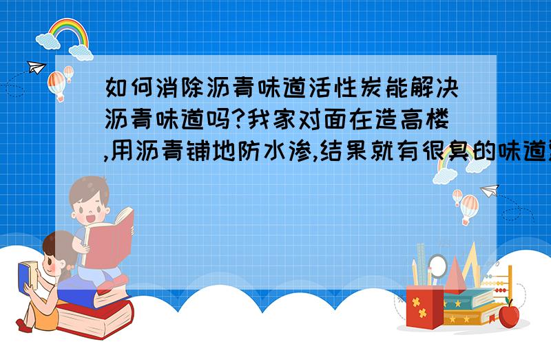 如何消除沥青味道活性炭能解决沥青味道吗?我家对面在造高楼,用沥青铺地防水渗,结果就有很臭的味道飘进房间,沥青是有毒的,长