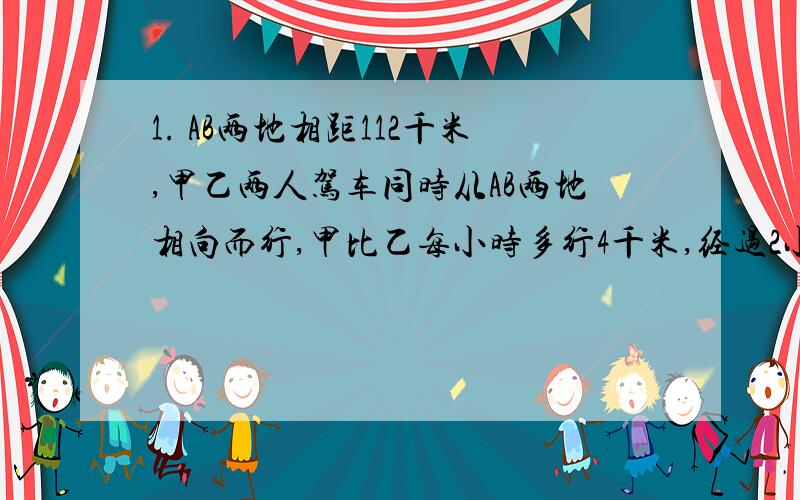 1. AB两地相距112千米,甲乙两人驾车同时从AB两地相向而行,甲比乙每小时多行4千米,经过2小时后两人相遇,甲乙两人