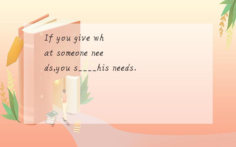 If you give what someone needs,you s____his needs.