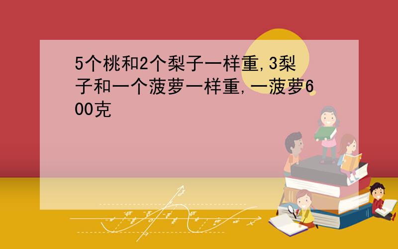 5个桃和2个梨子一样重,3梨子和一个菠萝一样重,一菠萝600克