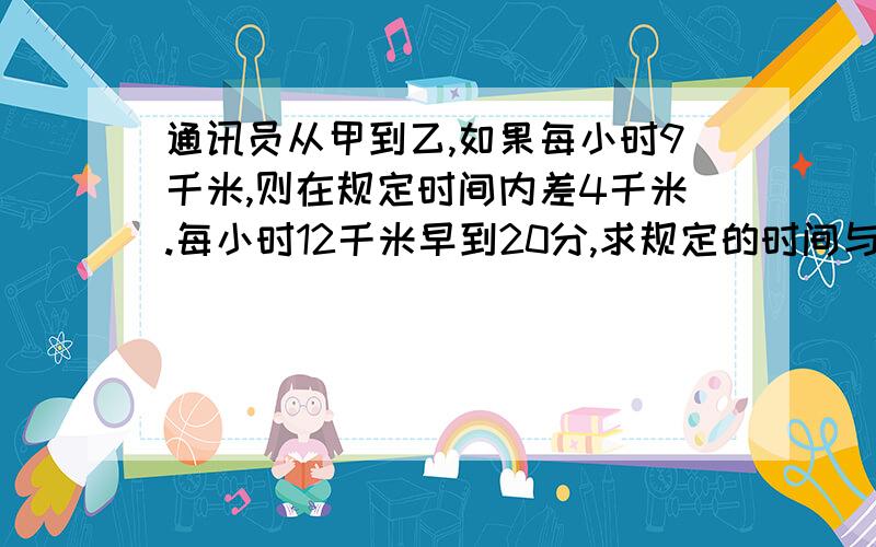 通讯员从甲到乙,如果每小时9千米,则在规定时间内差4千米.每小时12千米早到20分,求规定的时间与甲乙两