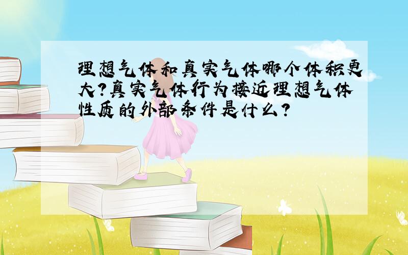 理想气体和真实气体哪个体积更大?真实气体行为接近理想气体性质的外部条件是什么?