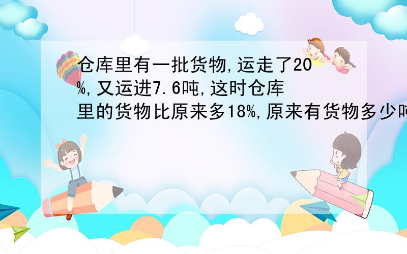 仓库里有一批货物,运走了20%,又运进7.6吨,这时仓库里的货物比原来多18%,原来有货物多少吨?