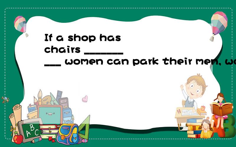 If a shop has chairs __________ women can park their men, wo