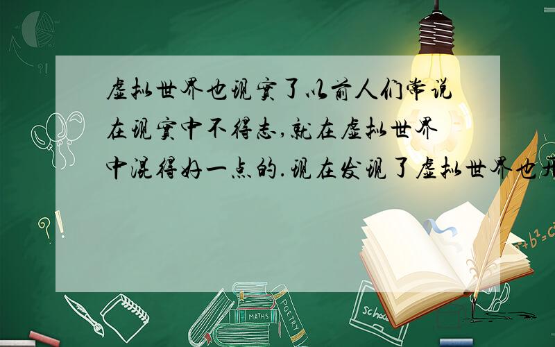 虚拟世界也现实了以前人们常说在现实中不得志,就在虚拟世界中混得好一点的.现在发现了虚拟世界也开始那么的现实了,普通人也是