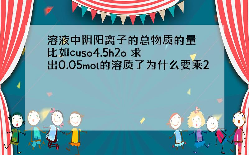 溶液中阴阳离子的总物质的量 比如cuso4.5h2o 求出0.05mol的溶质了为什么要乘2