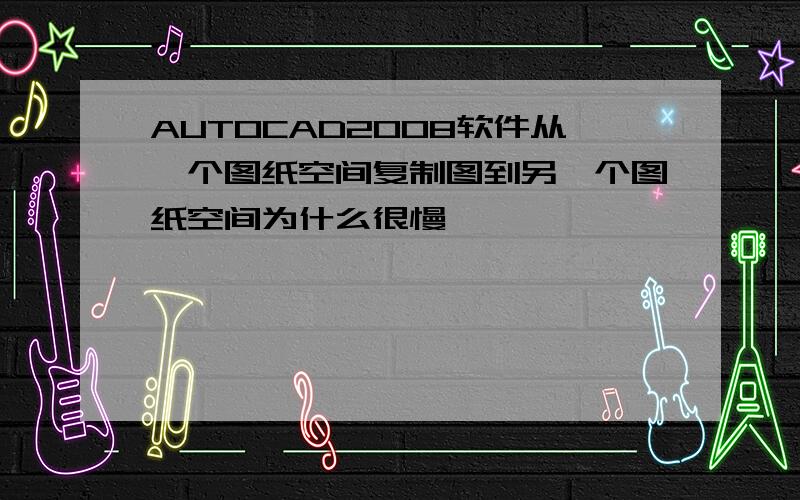 AUTOCAD2008软件从一个图纸空间复制图到另一个图纸空间为什么很慢