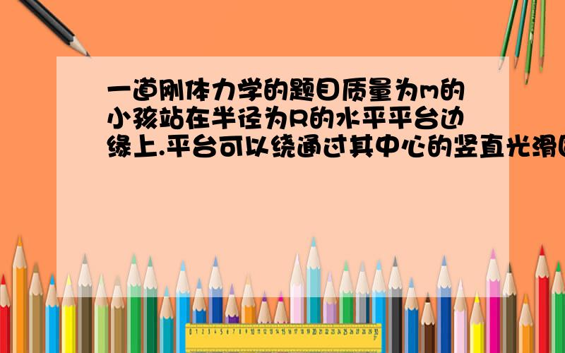 一道刚体力学的题目质量为m的小孩站在半径为R的水平平台边缘上.平台可以绕通过其中心的竖直光滑固定轴自由转动,转动惯量为J