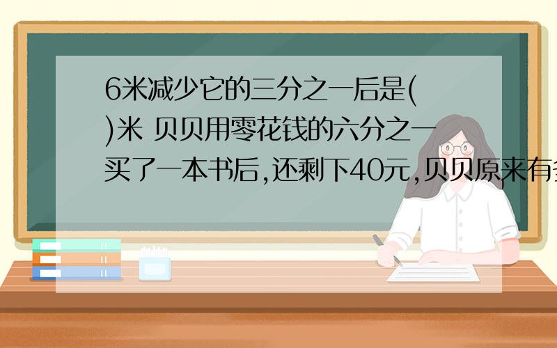 6米减少它的三分之一后是( )米 贝贝用零花钱的六分之一买了一本书后,还剩下40元,贝贝原来有多少钱?