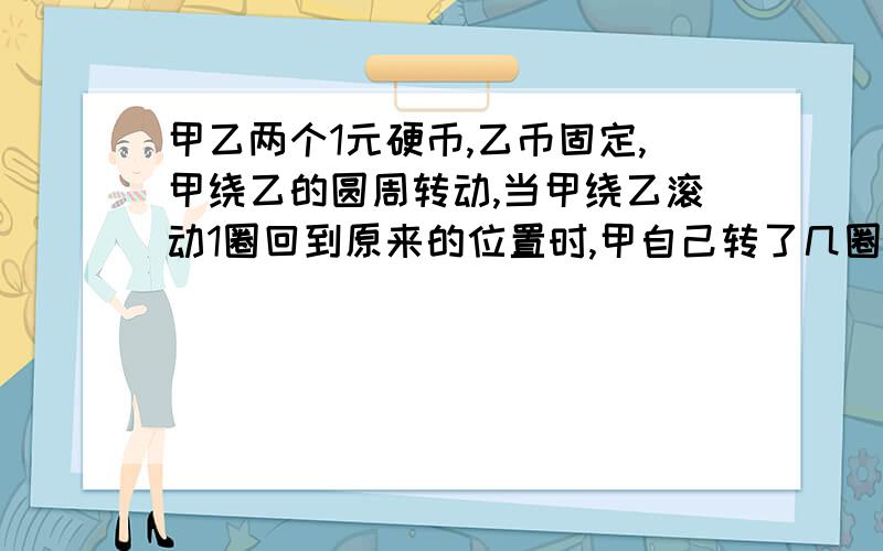 甲乙两个1元硬币,乙币固定,甲绕乙的圆周转动,当甲绕乙滚动1圈回到原来的位置时,甲自己转了几圈