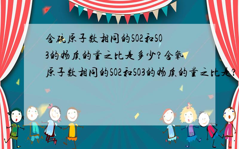 含硫原子数相同的SO2和SO3的物质的量之比是多少?含氧原子数相同的SO2和SO3的物质的量之比是?