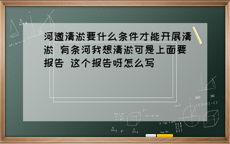 河道清淤要什么条件才能开展清淤 有条河我想清淤可是上面要报告 这个报告呀怎么写