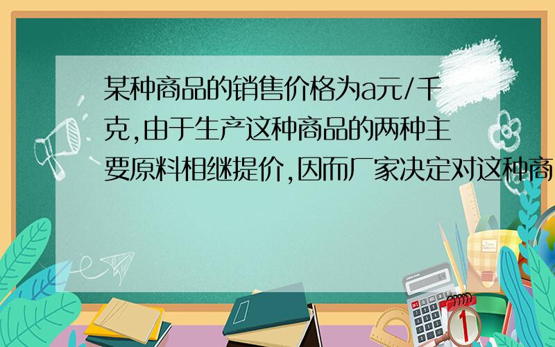 某种商品的销售价格为a元/千克,由于生产这种商品的两种主要原料相继提价,因而厂家决定对这种商品提价,现有三中提价方案（p