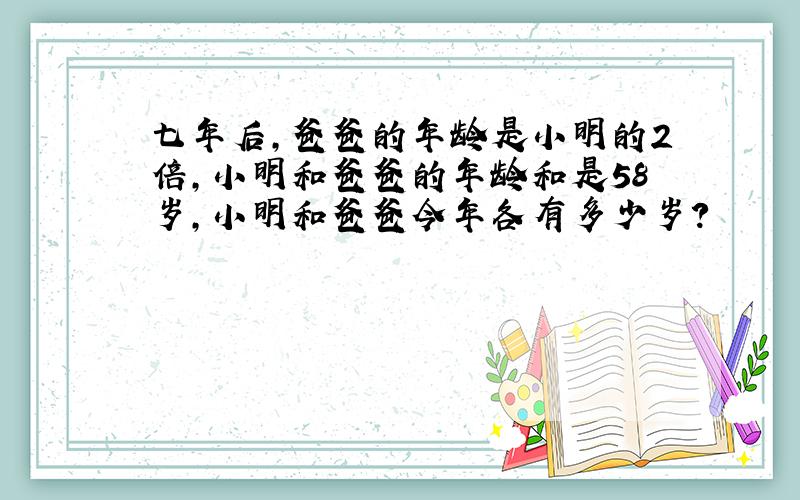 七年后,爸爸的年龄是小明的2倍,小明和爸爸的年龄和是58岁,小明和爸爸今年各有多少岁?