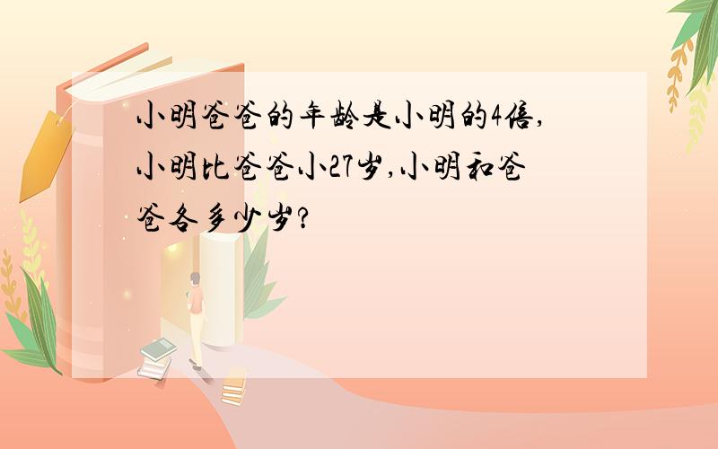 小明爸爸的年龄是小明的4倍,小明比爸爸小27岁,小明和爸爸各多少岁?