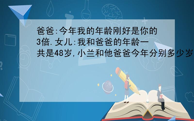 爸爸:今年我的年龄刚好是你的3倍.女儿:我和爸爸的年龄一共是48岁,小兰和他爸爸今年分别多少岁 方程