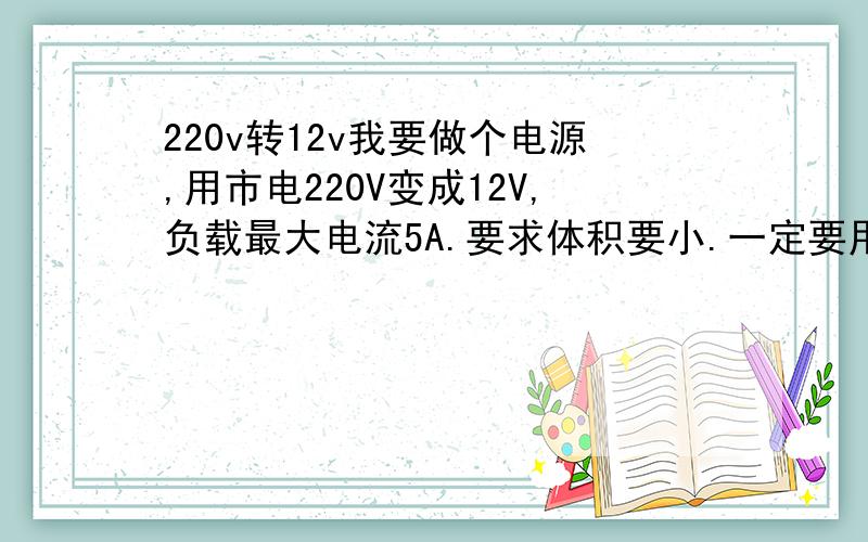 220v转12v我要做个电源,用市电220V变成12V,负载最大电流5A.要求体积要小.一定要用开关电源吗?开关变压器都