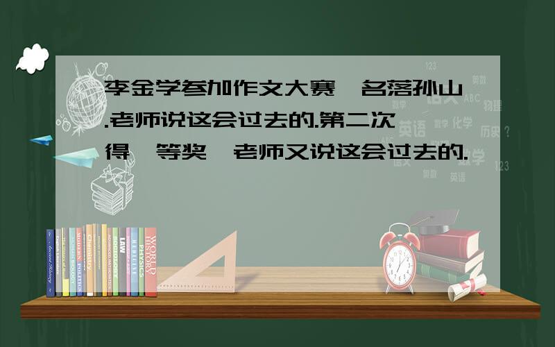 李金学参加作文大赛,名落孙山.老师说这会过去的.第二次,得一等奖,老师又说这会过去的.