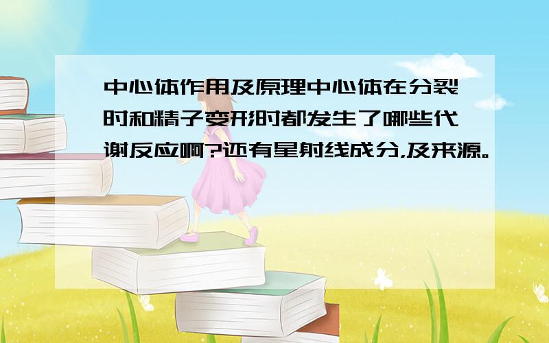 中心体作用及原理中心体在分裂时和精子变形时都发生了哪些代谢反应啊?还有星射线成分，及来源。