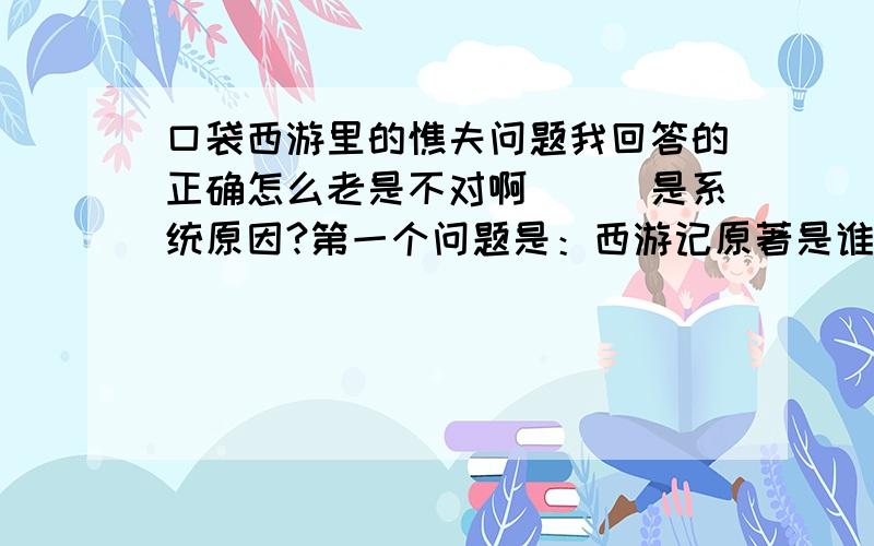 口袋西游里的憔夫问题我回答的正确怎么老是不对啊```是系统原因?第一个问题是：西游记原著是谁?2：孙悟空72变是属于哪变