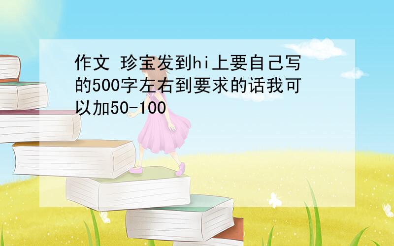 作文 珍宝发到hi上要自己写的500字左右到要求的话我可以加50-100