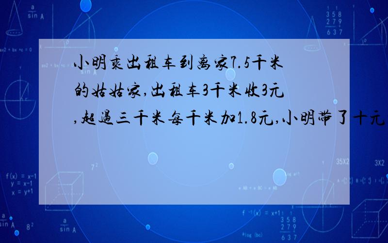 小明乘出租车到离家7.5千米的姑姑家,出租车3千米收3元,超过三千米每千米加1.8元,小明带了十元够吗