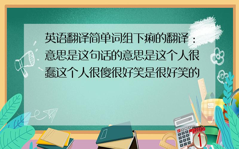 英语翻译简单词组下痢的翻译：意思是这句话的意思是这个人很蠢这个人很傻很好笑是很好笑的