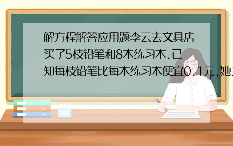 解方程解答应用题李云去文具店买了5枝铅笔和8本练习本.已知每枝铅笔比每本练习本便宜0.1元,她共花了7.3元钱.每枝铅笔