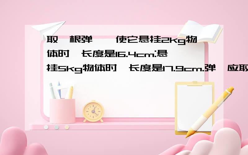 取一根弹簧,使它悬挂2kg物体时,长度是16.4cm:悬挂5kg物体时,长度是17.9cm.弹簧应取多长?