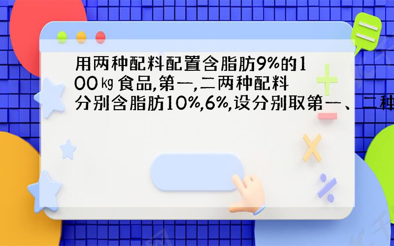 用两种配料配置含脂肪9%的100㎏食品,第一,二两种配料分别含脂肪10%,6%,设分别取第一、二种配料各x㎏,