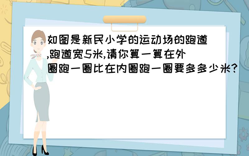 如图是新民小学的运动场的跑道,跑道宽5米,请你算一算在外圈跑一圈比在内圈跑一圈要多多少米?