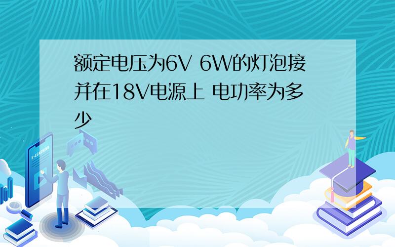 额定电压为6V 6W的灯泡接并在18V电源上 电功率为多少