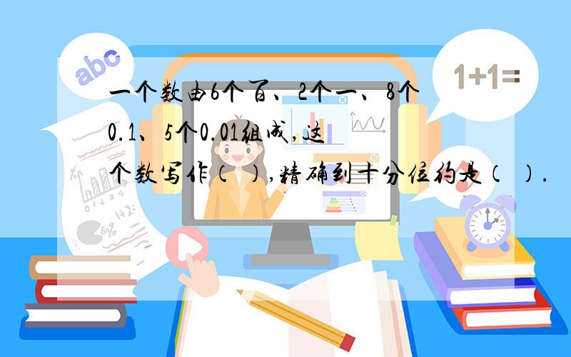 一个数由6个百、2个一、8个0.1、5个0.01组成,这个数写作（ ）,精确到十分位约是（ ）.