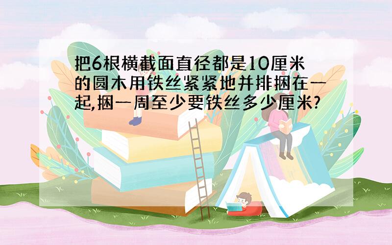 把6根横截面直径都是10厘米的圆木用铁丝紧紧地并排捆在一起,捆一周至少要铁丝多少厘米?