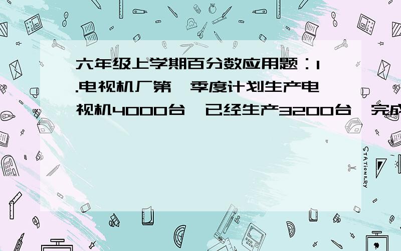 六年级上学期百分数应用题：1.电视机厂第一季度计划生产电视机4000台,已经生产3200台,完成了计划的百分