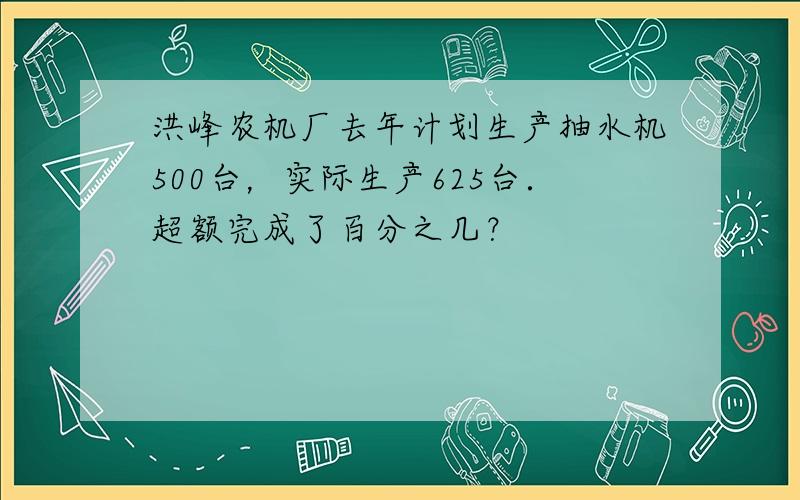 洪峰农机厂去年计划生产抽水机500台，实际生产625台．超额完成了百分之几？