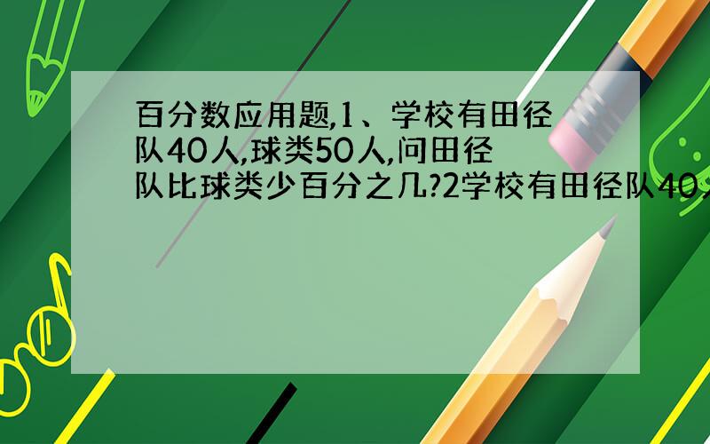 百分数应用题,1、学校有田径队40人,球类50人,问田径队比球类少百分之几?2学校有田径队40人,