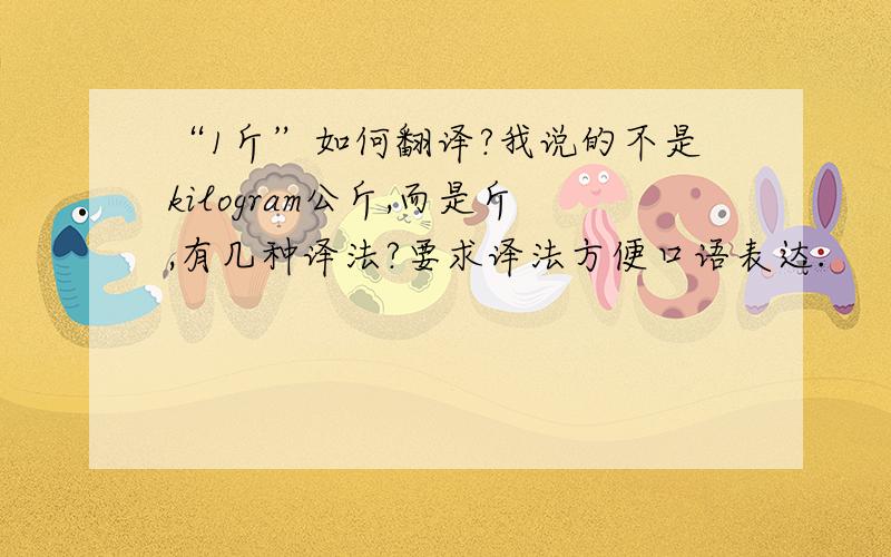 “1斤”如何翻译?我说的不是kilogram公斤,而是斤,有几种译法?要求译法方便口语表达.