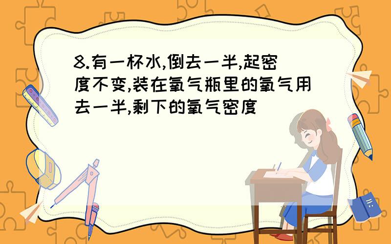 8.有一杯水,倒去一半,起密度不变,装在氧气瓶里的氧气用去一半,剩下的氧气密度（ ）