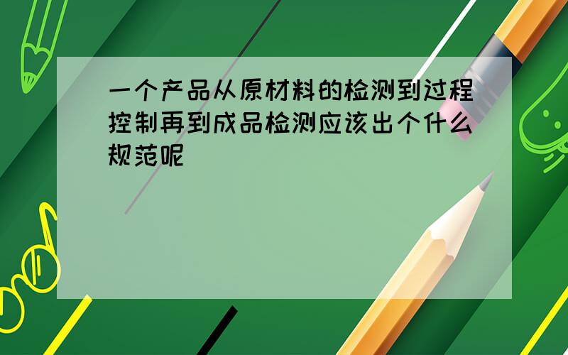 一个产品从原材料的检测到过程控制再到成品检测应该出个什么规范呢