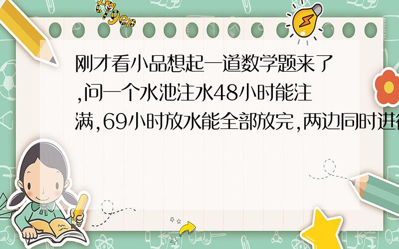 刚才看小品想起一道数学题来了,问一个水池注水48小时能注满,69小时放水能全部放完,两边同时进行多久能注满池子?