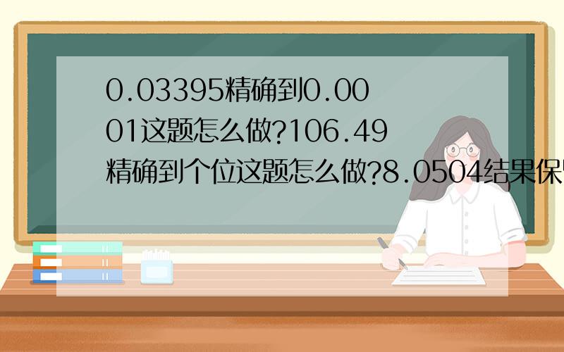 0.03395精确到0.0001这题怎么做?106.49精确到个位这题怎么做?8.0504结果保留3个有效数字这题怎么做