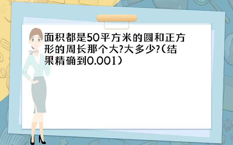 面积都是50平方米的圆和正方形的周长那个大?大多少?(结果精确到0.001)