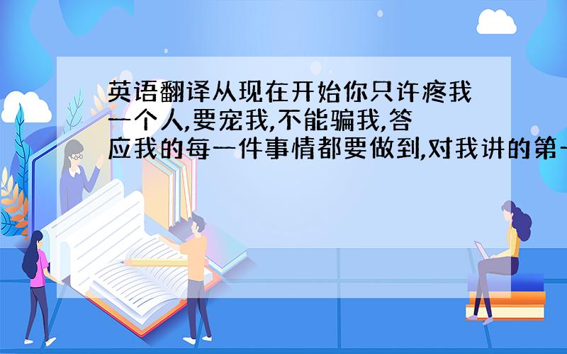 英语翻译从现在开始你只许疼我一个人,要宠我,不能骗我,答应我的每一件事情都要做到,对我讲的第一句话都要真心,不许欺负我,