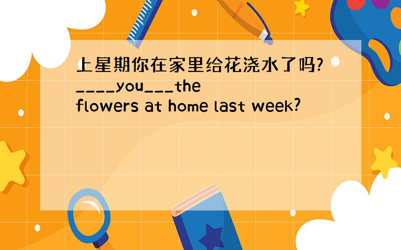 上星期你在家里给花浇水了吗?____you___the flowers at home last week?